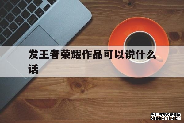 发王者荣耀作品可以说什么话（上荣耀王者发什
