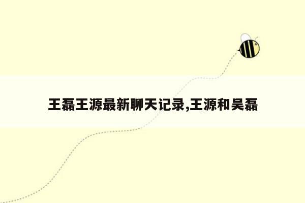 王磊王源最新聊天记录,王源和吴磊