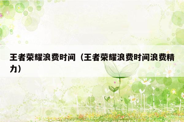 王者荣耀浪费时间(王者荣耀浪费时间浪费精力) 王者荣耀浪费时间(王者荣耀浪费时间浪费精力)