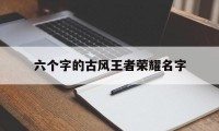 六个字的古风王者荣耀名字（王者荣耀名称六个字的古风）