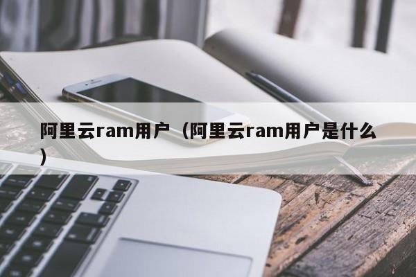 阿里云ram用户（阿里云ram用户是什么）