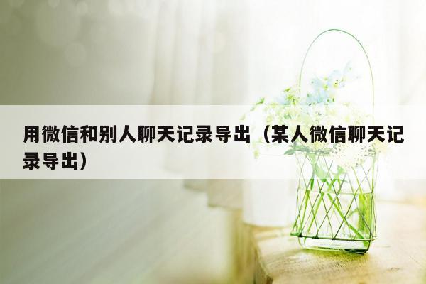 用微信和别人聊天记录导出（某人微信聊天记录导出）