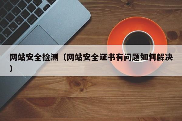 网站安全检测（网站安全证书有问题如何解决）