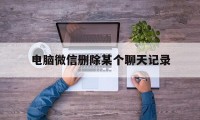 电脑微信删除某个聊天记录(电脑微信删除某个聊天记录为什么对话框点进去还在)