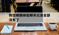 微信被删掉后聊天记录全部没有了(微信删除了聊天记录就没了吗)