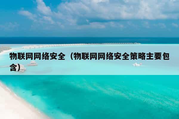 物联网网络安全（物联网网络安全策略主要包含）