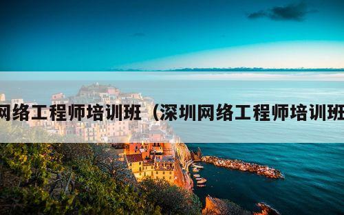 网络工程师培训班（深圳网络工程师培训班）